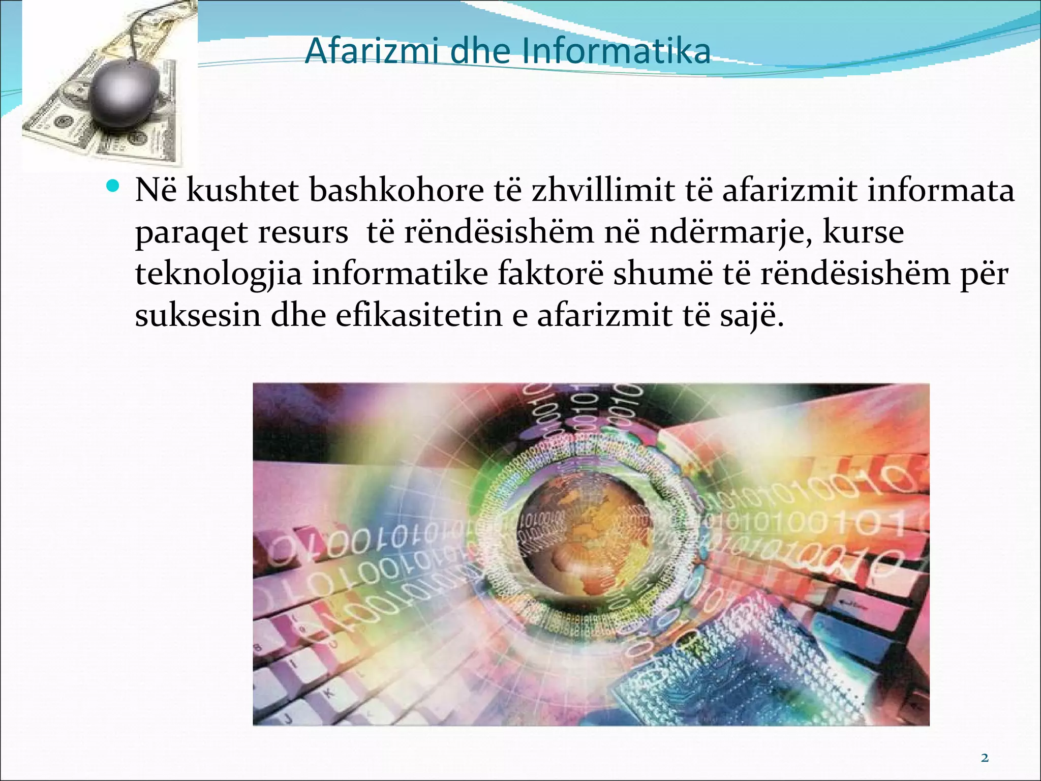 Afarizmi dhe Informatika


 Në kushtet bashkohore të zhvillimit të afarizmit informata
  paraqet resurs të rëndësishëm në ndërmarje, kurse
  teknologjia informatike faktorë shumë të rëndësishëm për
  suksesin dhe efikasitetin e afarizmit të sajë.




                                                         2
 