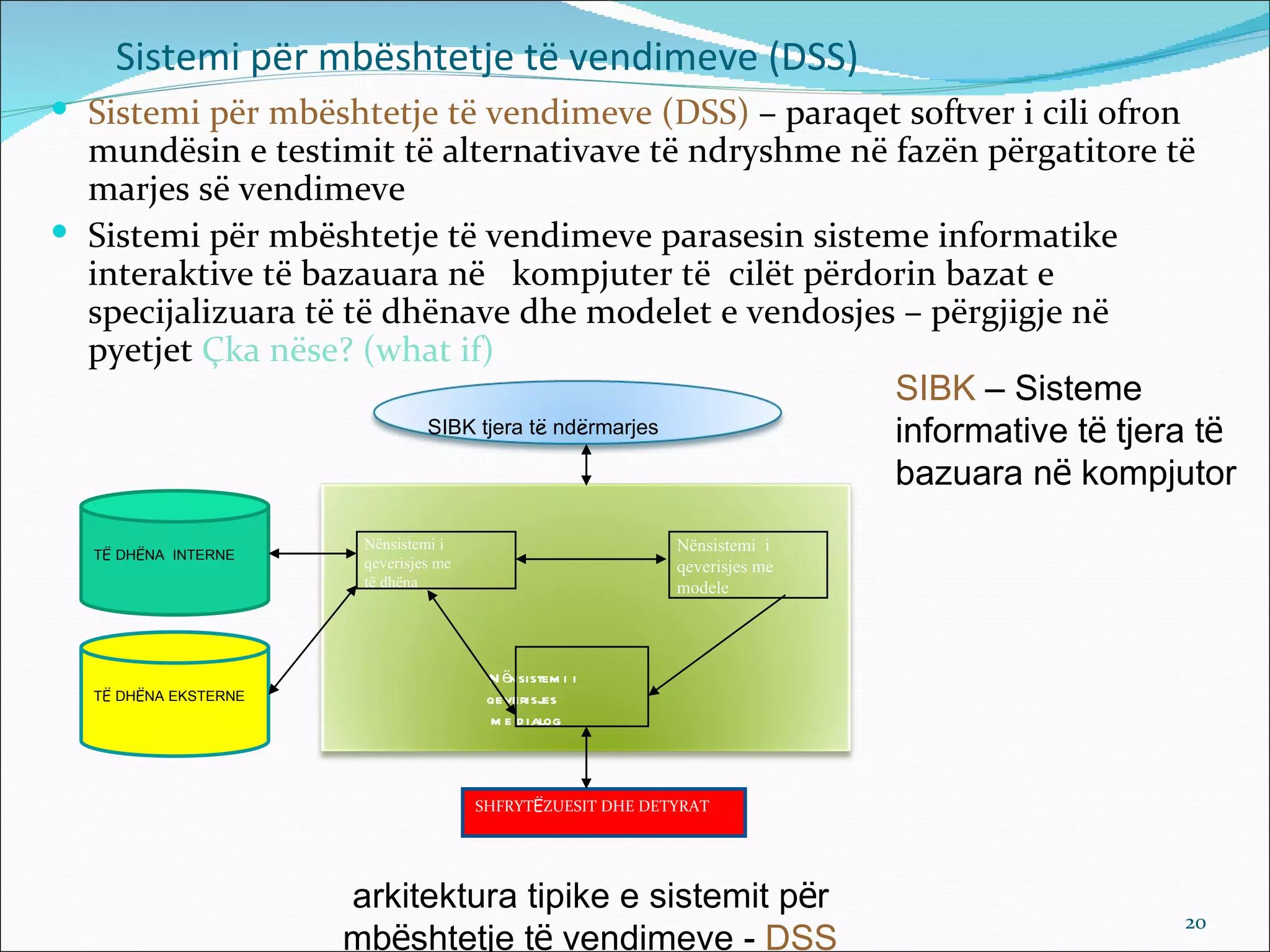 Sistemi për mbështetje të vendimeve (DSS)
 Sistemi për mbështetje të vendimeve (DSS) – paraqet softver i cili ofron
  mundësin e testimit të alternativave të ndryshme në fazën përgatitore të
  marjes së vendimeve
 Sistemi për mbështetje të vendimeve parasesin sisteme informatike
  interaktive të bazauara në kompjuter të cilët përdorin bazat e
  specijalizuara të të dhënave dhe modelet e vendosjes – përgjigje në
  pyetjet Çka nëse? (what if)
                                                      SIBK – Sisteme
                         SIBK tjera të ndërmarjes     informative të tjera të
                                                      bazuara në kompjutor
                       Nënsistemi i                         Nënsistemi i
  TË DHËNA INTERNE
                       qeverisjes me                        qeverisjes me
                       të dhëna                             modele




                                        N ënsistem i i
  TË DHËNA EKSTERNE                     qeverisjes
                                        m e d ialog



                                       SHFRYTËZUESIT DHE DETYRAT




                      arkitektura tipike e sistemit për
                                                                             20
                      mbështetje të vendimeve - DSS
 