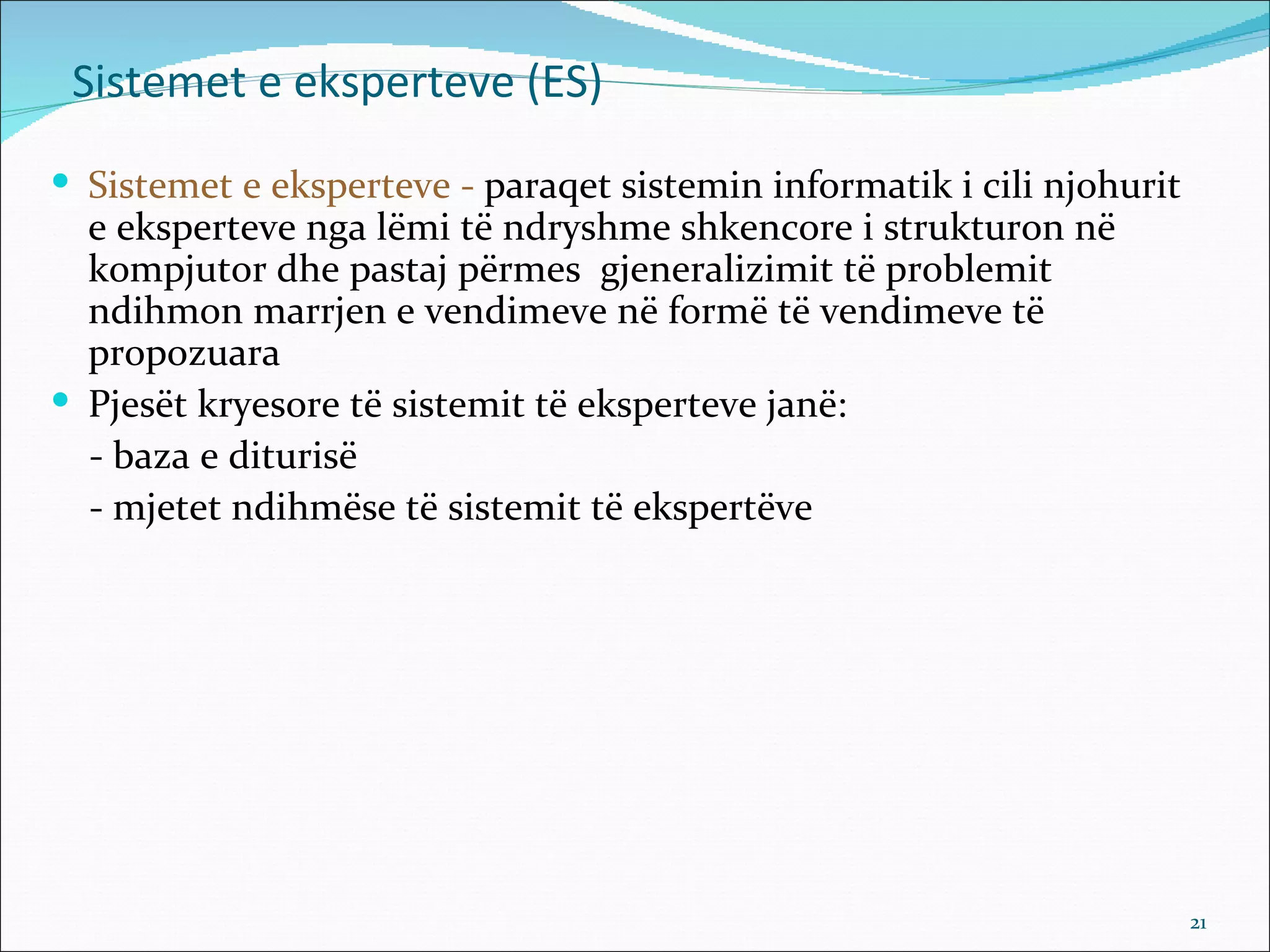 Sistemet e eksperteve (ES)
 Sistemet e eksperteve - paraqet sistemin informatik i cili njohurit
  e eksperteve nga lëmi të ndryshme shkencore i strukturon në
  kompjutor dhe pastaj përmes gjeneralizimit të problemit
  ndihmon marrjen e vendimeve në formë të vendimeve të
  propozuara
 Pjesët kryesore të sistemit të eksperteve janë:
  - baza e diturisë
  - mjetet ndihmëse të sistemit të ekspertëve




                                                                        21
 