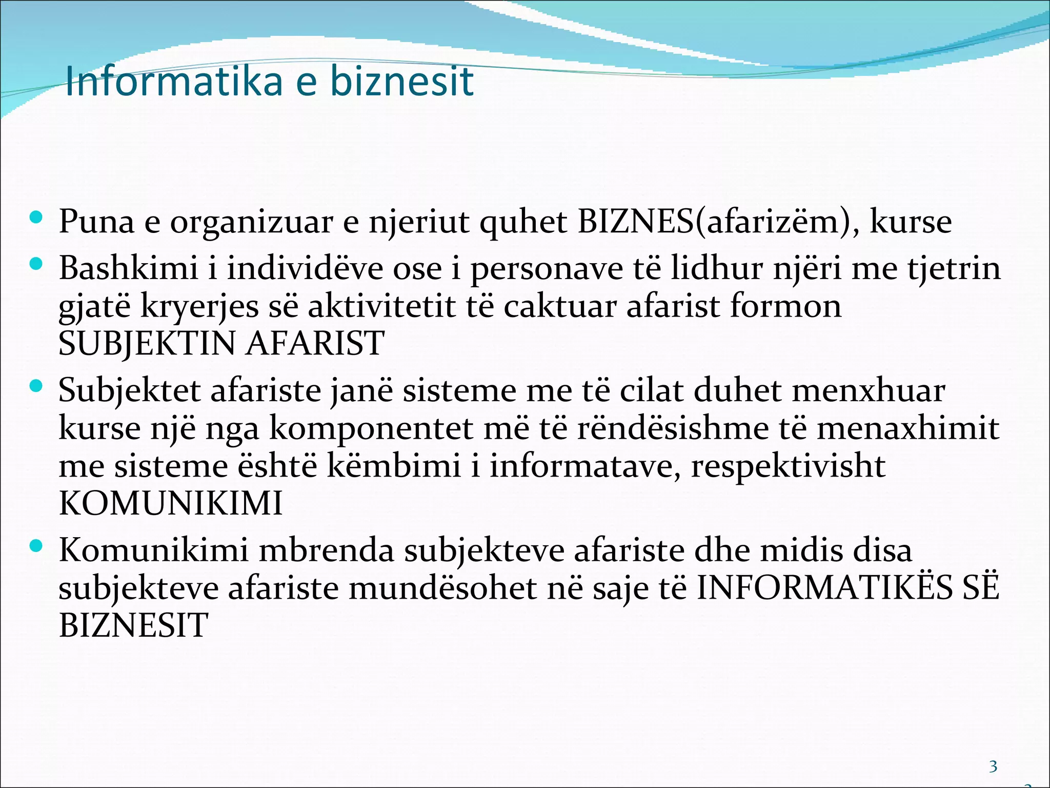 Informatika e biznesit

 Puna e organizuar e njeriut quhet BIZNES(afarizëm), kurse
 Bashkimi i individëve ose i personave të lidhur njëri me tjetrin
  gjatë kryerjes së aktivitetit të caktuar afarist formon
  SUBJEKTIN AFARIST
 Subjektet afariste janë sisteme me të cilat duhet menxhuar
  kurse një nga komponentet më të rëndësishme të menaxhimit
  me sisteme është këmbimi i informatave, respektivisht
  KOMUNIKIMI
 Komunikimi mbrenda subjekteve afariste dhe midis disa
  subjekteve afariste mundësohet në saje të INFORMATIKËS SË
  BIZNESIT


                                                                 3
 