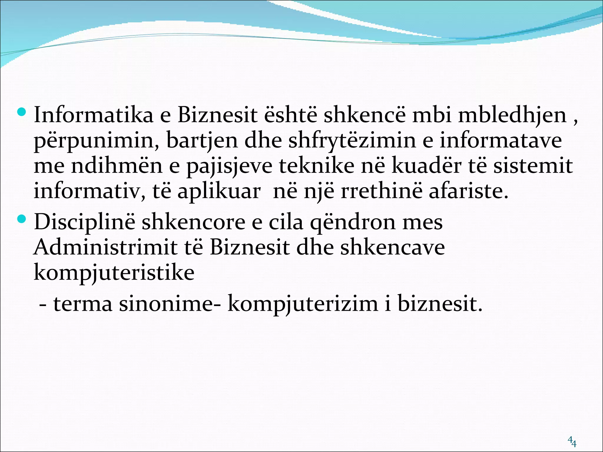  Informatika e Biznesit është shkencë mbi mbledhjen ,
  përpunimin, bartjen dhe shfrytëzimin e informatave
  me ndihmën e pajisjeve teknike në kuadër të sistemit
  informativ, të aplikuar në një rrethinë afariste.
 Disciplinë shkencore e cila qëndron mes
  Administrimit të Biznesit dhe shkencave
  kompjuteristike
   - terma sinonime- kompjuterizim i biznesit.




                                                     44
 