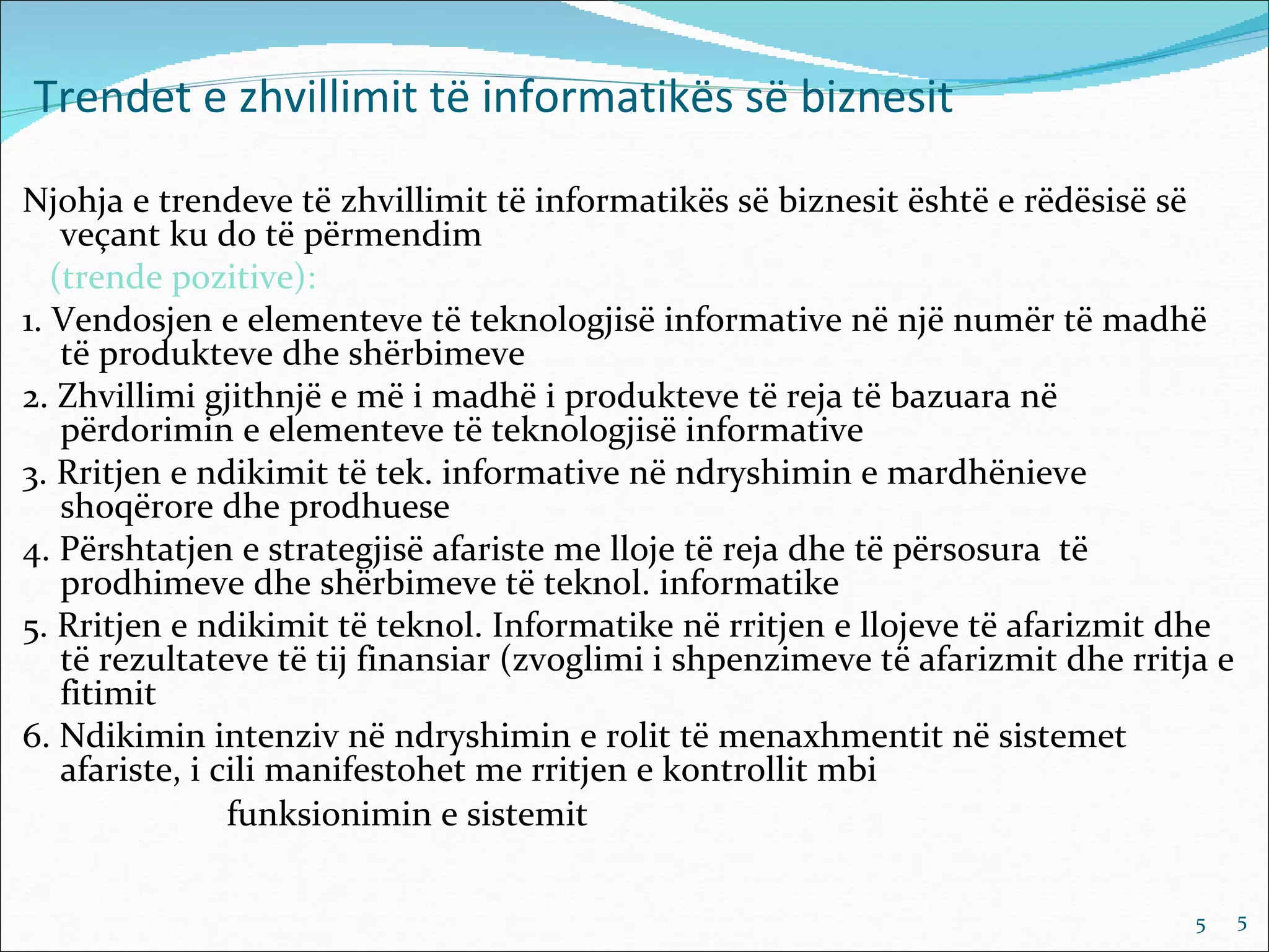 Trendet e zhvillimit të informatikës së biznesit

Njohja e trendeve të zhvillimit të informatikës së biznesit është e rëdësisë së
    veçant ku do të përmendim
   (trende pozitive):
1. Vendosjen e elementeve të teknologjisë informative në një numër të madhë
    të produkteve dhe shërbimeve
2. Zhvillimi gjithnjë e më i madhë i produkteve të reja të bazuara në
    përdorimin e elementeve të teknologjisë informative
3. Rritjen e ndikimit të tek. informative në ndryshimin e mardhënieve
    shoqërore dhe prodhuese
4. Përshtatjen e strategjisë afariste me lloje të reja dhe të përsosura të
    prodhimeve dhe shërbimeve të teknol. informatike
5. Rritjen e ndikimit të teknol. Informatike në rritjen e llojeve të afarizmit dhe
    të rezultateve të tij finansiar (zvoglimi i shpenzimeve të afarizmit dhe rritja e
    fitimit
6. Ndikimin intenziv në ndryshimin e rolit të menaxhmentit në sistemet
    afariste, i cili manifestohet me rritjen e kontrollit mbi
                 funksionimin e sistemit

                                                                                  5     5
 