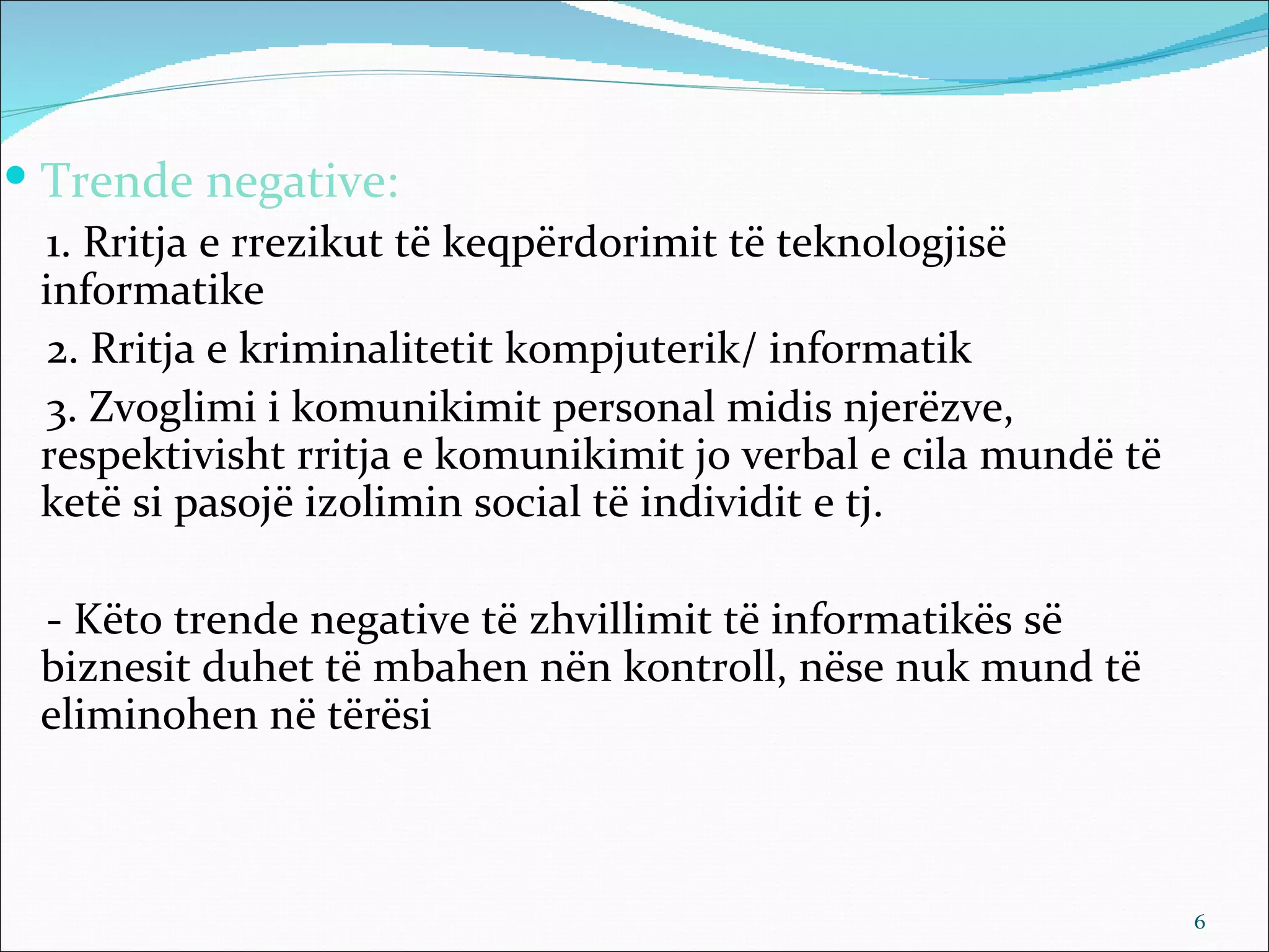  Trende negative:
 1. Rritja e rrezikut të keqpërdorimit të teknologjisë
 informatike
 2. Rritja e kriminalitetit kompjuterik/ informatik
 3. Zvoglimi i komunikimit personal midis njerëzve,
 respektivisht rritja e komunikimit jo verbal e cila mundë të
 ketë si pasojë izolimin social të individit e tj.

 - Këto trende negative të zhvillimit të informatikës së
 biznesit duhet të mbahen nën kontroll, nëse nuk mund të
 eliminohen në tërësi



                                                                6
 
