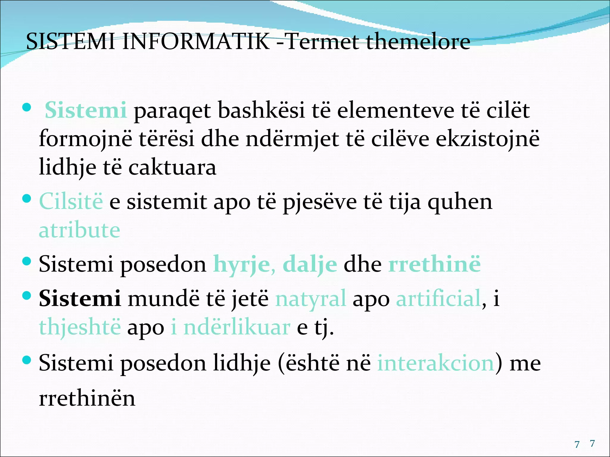 SISTEMI INFORMATIK -Termet themelore

 Sistemi paraqet bashkësi të elementeve të cilët
  formojnë tërësi dhe ndërmjet të cilëve ekzistojnë
  lidhje të caktuara
 Cilsitë e sistemit apo të pjesëve të tija quhen
  atribute
 Sistemi posedon hyrje, dalje dhe rrethinë
 Sistemi mundë të jetë natyral apo artificial, i
  thjeshtë apo i ndërlikuar e tj.
 Sistemi posedon lidhje (është në interakcion) me
 rrethinën
                                                      7   7
 