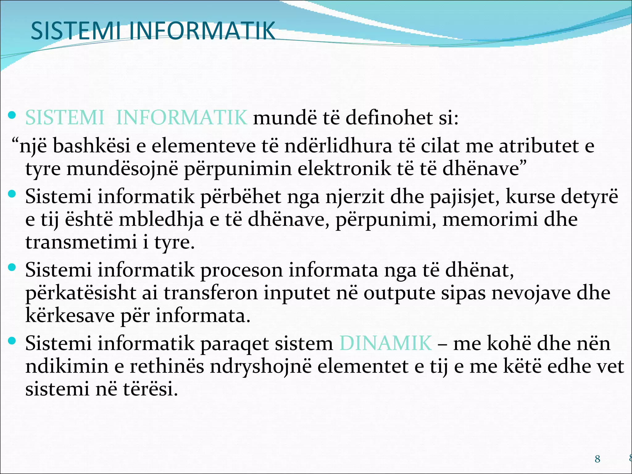 SISTEMI INFORMATIK

 SISTEMI INFORMATIK mundë të definohet si:
“një bashkësi e elementeve të ndërlidhura të cilat me atributet e
  tyre mundësojnë përpunimin elektronik të të dhënave”
 Sistemi informatik përbëhet nga njerzit dhe pajisjet, kurse detyrë
  e tij është mbledhja e të dhënave, përpunimi, memorimi dhe
  transmetimi i tyre.
 Sistemi informatik proceson informata nga të dhënat,
  përkatësisht ai transferon inputet në outpute sipas nevojave dhe
  kërkesave për informata.
 Sistemi informatik paraqet sistem DINAMIK – me kohë dhe nën
  ndikimin e rethinës ndryshojnë elementet e tij e me këtë edhe vet
  sistemi në tërësi.


                                                                8      8
 