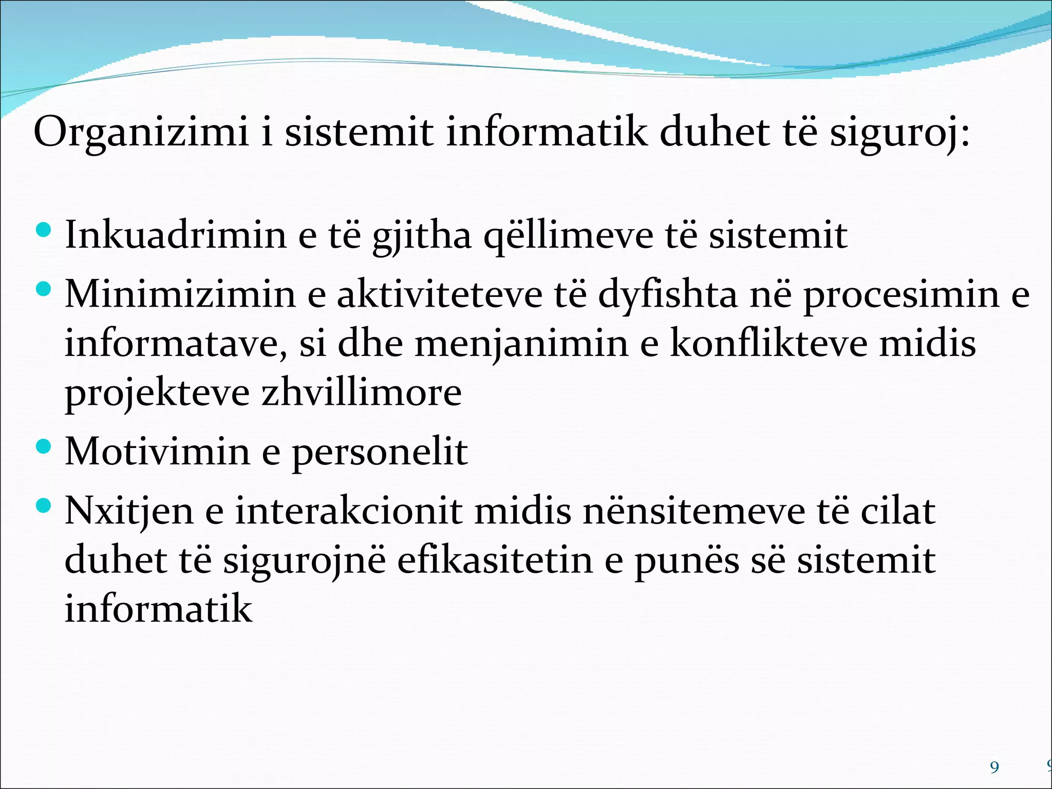 Organizimi i sistemit informatik duhet të siguroj:

 Inkuadrimin e të gjitha qëllimeve të sistemit
 Minimizimin e aktiviteteve të dyfishta në procesimin e
  informatave, si dhe menjanimin e konflikteve midis
  projekteve zhvillimore
 Motivimin e personelit
 Nxitjen e interakcionit midis nënsitemeve të cilat
  duhet të sigurojnë efikasitetin e punës së sistemit
  informatik


                                                        9   9
 