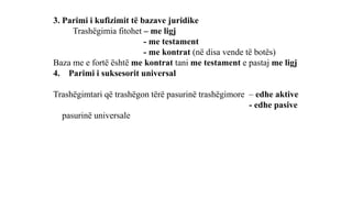 3. Parimi i kufizimit të bazave juridike
Trashëgimia fitohet – me ligj
- me testament
- me kontrat (në disa vende të botës)
Baza me e fortë është me kontrat tani me testament e pastaj me ligj
4. Parimi i suksesorit universal
Trashëgimtari që trashëgon tërë pasurinë trashëgimore – edhe aktive
- edhe pasive
pasurinë universale
 