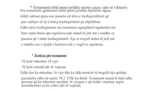 * Testamenti është punë juridike mortis cauza (për së vdekuri)
Pra testamenti gjithmonë është punë juridike bamirëse ngase
është caktuar pjesa ose pasuria në tërsi e trashegimlënsit që
pas vdekjes së tij ti kaloj trashegimtarit pa shpërblim.
Edhe nëse trashegimtari me testament nganjëherë ngarkohet me
barr sepse barra apo ngarkesa nuk mund të jetë më e madhe se
pasuria që i lehet trashegimtarit. Ajo si rregull duhet të jetë më
e madhe ose e njejtë e kurrsesi më e vogël se ngarkesa.
* Zotësia për testament
-Të ketë mbushur 18 vjet
-Të ketë zotsinë për të vepruar.
Edhe kur ka mbushur 16 vjet dhe ka lidh martesë të rregullt kjo qështje
parashifet edhe në nenin 70.2. LTK ku thotë: Testament mund të bëjë edhe
personi që ka mbushur moshën 16 vjeqare e që është i martuar sepse
konsiderohet se ka zotësi për të vepruar.
 