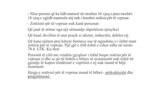 - Nëse personi që ka lidh martesë në moshen 16 vjeq e para moshës
18 vjeq e zgjidh martesën atij nuk i humbet zotësia për të vepruar.
Zotësinë për të vepruar nuk kanë personat:
-Që janë të sëmur nga një sëmundje shpirtërore (psiçike)
-Që kanë zhvillim të met psiçik si idiotet, imbecilet, debilet etj.
-Që kane njënen prej këtyre formave ose të ngjashme e i është marr
zotësia për të vepruar. Një gjë e tillë është e cekur edhe në nenin
70.4. LTK. Ku thot:
-Personit të cilit me vendim gjyqësor i është hequr zotësia për të
vepruar si dhe ai që në kohën e bërjes së testamentit nuk është në
gjendje të kuptoi rëndësinë e veprimit e tij nuk mund të bëjë
testament.
-Heqja e zotësisë për të vepruar mund të bëhet:- përkohësisht dhe
përgjithmonë.
 