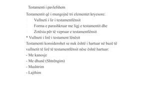 Testamenti i pavlefshem
Testamentit që i mungojnë tri elementet kryesore:
1. Vullneti i lir i testamentlënsit
2. Forma e parashkruar me ligj e testamentit dhe
3. Zotësia për të vepruar e testamentlënsit
* Vullneti i lirë i testament lënësit
Testamenti konsiderohet se nuk është i hartuar në bazë të
vullnetit të lirë të testamentlënsit nëse është hartuar:
- Me kanosje
- Me dhunë (Shtrëngim)
- Mashtrim
- Lajthim
 