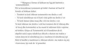 * Mungesa e formes së kërkuar me ligj për hartimin e
testamentlënësit.
Për tu konsideruar testamenti që është i hartuar në bazë të
formës së kërkuar duhet:
- Testatori ta ketë shkruar testamentin me dorën e vetë
- Të ketë nënshkruar ose të ketë vënë gisht me dorën e vet
- Të ketë datuar (data muaj dhe viti) me dorën e vet.
Ta ketë shkruar me dorën e vetë kur testatori din të shkruaj dhe
të lexoj dhe konstatohet se ka mund të ndërmarr këto veprime
në kohën e lënjes së Testamentit( në të kundërten do të
shpallet nule) sepse ndodh kur dikush e shenon me makin e
vetem detyron të nënshkruaj ose e mashtron të nënshkruaj një
fletë të bardhë e mashtruesi e shkruan tekstin me makin siq atij
i konvenon, kjo nuk do të pranohet.
 