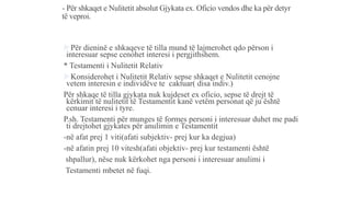 - Për shkaqet e Nulitetit absolut Gjykata ex. Oficio vendos dhe ka për detyr
të veproi.
Për dieninë e shkaqeve të tilla mund të lajmerohet qdo përson i
interesuar sepse cenohet interesi i pergjithshem.
* Testamenti i Nulitetit Relativ
Konsiderohet i Nulitetit Relativ sepse shkaqet e Nulitetit cenojne
vetem interesin e individëve te caktuar( disa indiv.)
Për shkaqe të tilla gjykata nuk kujdeset ex oficio, sepse të drejt të
kërkimit të nulitetit të Testamentit kanë vetëm personat që ju është
cenuar interesi i tyre.
P.sh. Testamenti për munges të formes personi i interesuar duhet me padi
ti drejtohet gjykates për anulimin e Testamentit
-në afat prej 1 viti(afati subjektiv- prej kur ka degjua)
-në afatin prej 10 vitesh(afati objektiv- prej kur testamenti është
shpallur), nëse nuk kërkohet nga personi i interesuar anulimi i
Testamenti mbetet në fuqi.
 