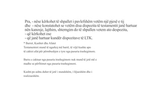Pra, - nëse kërkohet të shpallet i pavlefshëm vetëm një pjesë e tij
dhe - nëse konstatohet se vetëm disa dispozita të testamentit janë hartuar
nën kanosje, lajthim, shterngim do të shpallen vetem ato despozita,
- që kërkohet ose
- që janë hartuar kundër dispozitave të LTK.
* Barret, Kushtet dhe Afatet
Testamentori mund të ngarkoj më barrë, të vëjë kushte apo
të caktoi afat për përmbushjen e tyre nga pasuria trashegimore.
Barra e caktuar nga pasuria trashegimore nuk mund të jetë më e
madhe se përfitimet nga pasuria trashegimore.
Kushti po ashtu duhet të jetë i mundshëm, i lëjueshëm dhe i
realizueshëm.
 