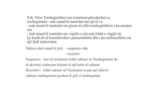 P.sh. Nëse Trashegimlënsi me testament përcaktohet se
trashegimtari:- nuk mund të martohet me një të ve
- nuk mund të martohet me gruan të cilën trashegimlënsi e ka urrejtur
ose
- nuk mund të martohet me vajzën e cila nuk është e virgjër etj
ky kusht do të konsiderohet i pamundshëm dhe i pa realizueshëm me
një fjalë inekzistent.
Ndërsa afati mund të jetë: - suspenziv dhe
- rezolutiv
Suspenziv- kur në testament është caktuar se Trashegimtari do
të ekzistoj vetëm pas kalimit të një kohe të caktuar.
Rezolutiv- është caktuar në Testament se pas një afati të
caktuar trashegimtari pushon të jetë si trashegimtar.
 