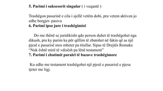 5. Parimi i suksesorit singular ( i veqantë )
Trashëgon pasurinë e cila i sjellë vetëm dobi, pra vetem aktiven jo
edhe borgjet- pasiva
6. Parimi ipso jure i trashëgimisë
Do me thënë se juridikisht qdo person duhet të trashëgohet nga
dikush, pra ky parim ka për qëllim të zbatohet në fakin që as një
pjesë e pasurisë mos mbetet pa titullar. Sipas të Drejtës Romake
“Nuk është mirë të vdisësh pa lënë testament”
7. Parimi i zbatimit paralel të bazave trashëgimore
Ku edhe me testament trashëgohet një pjesë e pasurisë e pjesa
tjeter me ligj.
 