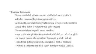 * Ruajtja e Testamentit
Testamenti është një dokument i rëndësishëm me të cilin i
caktohet pasuria dikujt (trashegimtarit/ve).
Ai mund të shkruhet shumë vjetë para se të vdes Trashegimlënsi
Andaj edhe duhet të ruhet për një kohë të gjatë
Testamenti sipas rregullit mund të ruhet:
- nga vetë trashegimlënsi(testatori) në shtëpi të vet, në ark e gjetk
- te ndonjë person i besueshëm i Testatorit, si shok, mik etj.
- në ndonjë institucion publik, shtetëror si bankë, postë etj.
- Por më e shpeshtë dhe më e sigurt është për ruajtje Gjykata.
 