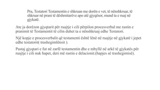 Pra, Testatori Testamentin e shkruan me dorën e vet, të nënshkruar, të
shkruar në prani të dëshmitarëve apo atë gjyqësor, mund ta e ruaj në
gjykatë.
Ate ja dorëzon gjyqtarit për ruajtje i cili përpilon procesverbal me rastin e
pranimit të Testamentit të cilin duhet ta e nënshkruaj edhe Testatori.
Një kopje e procesverbalit që testamenti është lënë në ruajtje në gjykatë i jepet
edhe testatorit( trashegimlënsit ).
Pastaj gjyqtari e fut në zarfë testamentin dhe e mbyllë në arkë të gjykatës për
ruajtje i cili nuk hapet, deri më rastin e delacionit.(hapjes së trashegimisë).
 