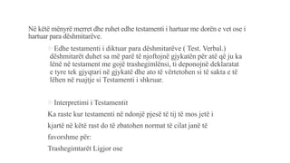 Në këtë mënyrë merret dhe ruhet edhe testamenti i hartuar me dorën e vet ose i
hartuar para dëshmitarëve.
Edhe testamenti i diktuar para dëshmitarëve ( Test. Verbal.)
dëshmitarët duhet sa më parë të njoftojnë gjykatën për atë që ju ka
lënë në testament me gojë trashegimlënsi, ti deponojnë deklaratat
e tyre tek gjyqtari në gjykatë dhe ato të vërtetohen si të sakta e të
lëhen në ruajtje si Testamenti i shkruar.
Interpretimi i Testamentit
Ka raste kur testamenti në ndonjë pjesë të tij të mos jetë i
kjartë në këtë rast do të zbatohen normat të cilat janë të
favorshme për:
Trashegimtarët Ligjor ose
 
