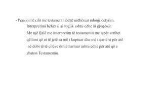 - Personit të cilit me testament i është urdhëruar ndonjë detyrim.
Interpretimi bëhet si ai logjik ashtu edhe ai gjyqësor.
Me një fjalë me interpretim të testamentit me tepër arrihet
qëllimi që ai të jetë sa më i kuptuar dhe më i qartë si për atë
në dobi të të cilëve është hartuar ashtu edhe për atë që e
zbaton Testamentin.
 