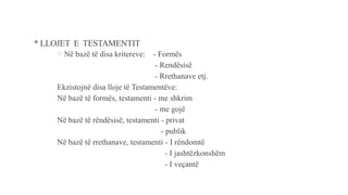 * LLOJET E TESTAMENTIT
Në bazë të disa kritereve: - Formës
- Rendësisë
- Rrethanave etj.
Ekzistojnë disa lloje të Testamentëve:
Në bazë të formës, testamenti - me shkrim
- me gojë
Në bazë të rëndësisë, testamenti - privat
- publik
Në bazë të rrethanave, testamenti - I rëndomtë
- I jashtëzkonshëm
- I veçantë
 