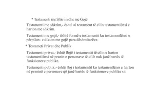 * Testamenti me Shkrim dhe me Gojë
Testamenti me shkrim,- është ai testament të cilin testamentlënsi e
harton me shkrim.
Testamenti me gojë,- është formë e testamentit ku testamentlënsi e
përpilon- e dikton me gojë para dëshmitarëve.
* Testameti Privat dhe Publik
Testamenti privat,- është llojë i testamentit të cilin e harton
testamentlënsi në pranin e personave të cilët nuk janë bartës të
funksioneve publike.
Testamenti publik,- është lloj i testamentit ku testamentlënsi e harton
në praninë e personave që janë bartës të funksioneve publike si:
 