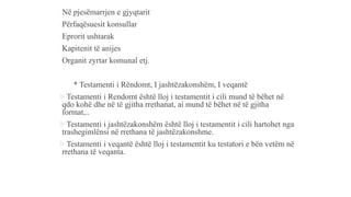 -Në pjesëmarrjen e gjyqtarit
-Përfaqësuesit konsullar
-Eprorit ushtarak
-Kapitenit të anijes
-Organit zyrtar komunal etj.
* Testamenti i Rëndomt, I jashtëzakonshëm, I veqantë
Testamenti i Rendomt është lloj i testamentit i cili mund të bëhet në
qdo kohë dhe në të gjitha rrethanat, ai mund të bëhet në të gjitha
format,..
Testamenti i jashtëzakonshëm është lloj i testamentit i cili hartohet nga
trashegimlënsi në rrethana të jashtëzakonshme.
Testamenti i veqantë është lloj i testamentit ku testatori e bën vetëm në
rrethana të veqanta.
 