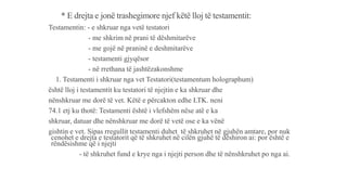 * E drejta e jonë trashegimore njef këtë lloj të testamentit:
Testamentin: - e shkruar nga vetë testatori
- me shkrim në prani të dëshmitarëve
- me gojë në praninë e deshmitarëve
- testamenti gjyqësor
- në rrethana të jashtëzakonshme
1. Testamenti i shkruar nga vet Testatori(testamentum holographum)
është lloj i testamentit ku testatori të njejtin e ka shkruar dhe
nënshkruar me dorë të vet. Këtë e përcakton edhe LTK. neni
74.1 etj ku thotë: Testamenti është i vlefshëm nëse atë e ka
shkruar, datuar dhe nënshkruar me dorë të vetë ose e ka vënë
gishtin e vet. Sipas rregullit testamenti duhet të shkruhet në gjuhën amtare, por nuk
cenohet e drejta e testatorit që të shkruhet në cilën gjuhë të dëshiron ai: por është e
rëndësishme që i njejti
- të shkruhet fund e krye nga i njejti person dhe të nënshkruhet po nga ai.
 