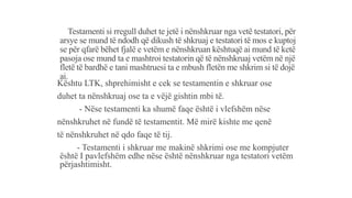 Testamenti si rregull duhet te jetë i nënshkruar nga vetë testatori, për
arsye se mund të ndodh që dikush të shkruaj e testatori të mos e kuptoj
se për qfarë bëhet fjalë e vetëm e nënshkruan kështuqë ai mund të ketë
pasoja ose mund ta e mashtroi testatorin që të nënshkruaj vetëm në një
fletë të bardhë e tani mashtruesi ta e mbush fletën me shkrim si të dojë
ai.
Kështu LTK, shprehimisht e cek se testamentin e shkruar ose
duhet ta nënshkruaj ose ta e vëjë gishtin mbi të.
- Nëse testamenti ka shumë faqe është i vlefshëm nëse
nënshkruhet në fundë të testamentit. Më mirë kishte me qenë
të nënshkruhet në qdo faqe të tij.
- Testamenti i shkruar me makinë shkrimi ose me kompjuter
është I pavlefshëm edhe nëse është nënshkruar nga testatori vetëm
përjashtimisht.
 