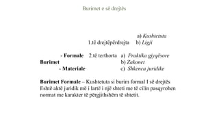 Burimet e së drejtës
a) Kushtetuta
1.të drejtëpërdrejta b) Ligji
- Formale 2.të terthorta a) Praktika gjyqësore
Burimet b) Zakonet
- Materiale c) Shkenca juridike
Burimet Formale – Kushtetuta si burim formal I së drejtës
Eshtë aktë juridik më i lartë i një shteti me të cilin pasqyrohen
normat me karakter të përgjithshëm të shtetit.
 