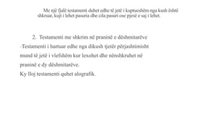 Me një fjalë testamenti duhet edhe të jetë i kuptueshëm nga kush është
shkruar, kujt i lehet pasuria dhe cila pasuri ose pjesë e saj i lehet.
2. Testamenti me shkrim në praninë e dëshmitarëve
-Testamenti i hartuar edhe nga dikush tjetër përjashtimisht
mund të jetë i vlefshëm kur lexohet dhe nënshkruhet në
praninë e dy dëshmitarëve.
Ky lloj testamenti quhet alografik.
 