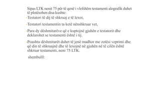 Sipas LTK nenit 75 për të qenë i vlefshëm testamenti alografik duhet
të plotësohen disa kushte:
-Testatori të dij të shkruaj e të lexoi,
-Testatori testamentin ta ketë nënshkruar vet,
-Para dy dëshmitarëve që e kuptojnë gjuhën e testatorit dhe
deklarohet se testamenti është i tij.
-Poashtu dëshmitarët duhet të jenë madhor me zotësi veprimi dhe
që din të shkruajnë dhe të lexojnë në gjuhën në të cilën është
shkruar testamenti, neni 75 LTK.
shembulll:
 