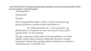 - për këtë formë të testamentit gjyqtari përpilon procesverbal poashtu edhe
procesvrbalin e nënshkruajnë:
-Trashegimlënsi
-Dëshmitarët
-Gjyqtari
-Nëse trashegimlënsi është i verbër i lexohet testamenti nga
gjyqtari përpilues e pastaj testatori deklarohet se “
- Ky është testamenti im ” e tani në pranin e dy
dëshmitarëve e vë gishtin ose nëse nuk mund të vëj as gisht
gjyqtari këtë e vë në testament.
-Një gjë e ngjashme ndodh edhe më testamnetlënsin i cili është
shurdh, memec duhet siguruar interpretim dhe pasi i lexohet
testamenti i hartuar dhe sqarohet përmes interpretit, ai mund ta e
nënshkruaj ose e vë gishtin në të.
 