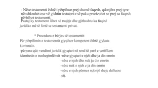 - Nëse testamenti është i përpiluar prej shumë faqesh, qdonjëra prej tyre
nënshkruhet ose vë gishtin testatori e së paku precizohet se prej sa faqesh
përbëhet testamenti.
-Pastaj ky testament lëhet në ruajtje dhe gjithashtu ka fuqinë
juridike më të fortë se testamenti privat.
* Procedura e bërjes së testamentit
Për përpilimin e testamentit gjyqësor kompetent është gjykata
komunale.
-përpara qdo vendimi juridik gjyqtari në rend të parë e verifikon
identitetin e trashegimlënsit -nëse gjyqtari e njeh dhe ja din emrin
-nëse e njeh dhe nuk ja din emrin
-nëse nuk e njeh e ja din emrin
-nëse e njeh përmes ndonjë sheje dalluese
etj.
 
