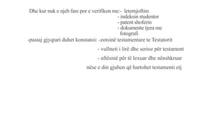 Dhe kur nuk e njeh fare por e verifikon me:- leternjoftim
- indeksin studentor
- patent shoferin
- dokumente tjera me
fotografi
-pastaj gjyqtari duhet konstatoi: -zotsinë testamentare te Testatorit
- vullneti i lirë dhe serioz për testament
- aftësinë për të lexuar dhe nënshkruar
nëse e din gjuhen që hartohet testamenti etj
 