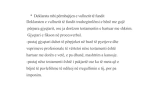 * Deklarata mbi përmbajtjen e vullnetit të fundit
Deklaraten e vullnetit të fundit trashegimlënsi e bënë me gojë
përpara gjyqtarit, ose ja dorëzon testamentin e hartuar me shkrim.
Gjyqtari e fikson në procesverbal.
-pastaj gjyqtari duhet të përpjeket në bazë të pyetjeve dhe
veprimeve profesionale të vërtetoi nëse testamenti është
hartuar me dorën e vetë, e pa dhunë, mashtrim a kanosje.
-pastaj nëse testamenti është i pakjartë ose ka të meta që e
bëjnë të pavlefshme të ndikoj në rregullimin e tij, por pa
imponim.
 