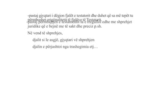 -pastaj gjyqtari i dëgjon fjalët e testatorit dhe duhet që sa më tepët tu
përmbushet origjinalitetit të fjalëve të Testatorit.
-pastaj përmbajtjen e testamentit ta e rregulloi edhe me shprehjet
juridike që e bejnë me të sakt dhe preciz p.sh.
Në vend të shprehjes,
djalit si le asgjë, gjyqtari vë shprehjen
djalin e përjashtoi nga trashegimia etj…
 