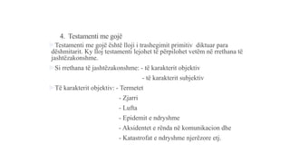 4. Testamenti me gojë
Testamenti me gojë është lloji i trashegimit primitiv diktuar para
dëshmitarit. Ky lloj testamenti lejohet të përpilohet vetëm në rrethana të
jashtëzakonshme.
Si rrethana të jashtëzakonshme: - të karakterit objektiv
- të karakterit subjektiv
Të karakterit objektiv: - Termetet
- Zjarri
- Lufta
- Epidemit e ndryshme
- Aksidentet e rënda në komunikacion dhe
- Katastrofat e ndryshme njerëzore etj.
 