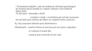 • Të karakterit subjektiv- janë ato rrethana të cilat kanë qenë pëngesë
që Testatori nuk ka mundur ta e shpreh vullnetin e tij të fundit në
mënyr tjetër.
Të tilla janë:- sëmundja e rëndë
- Lëndimi i rëndë, i rrezikshëm për jetë për momentin
më një fjalë janë rrethana që lidhen me subjektivitetin e përsonit.
Ky lloj testamenti diktohet para dëshmitarëve
Dëshmitarët - mund të thirren të jenë prezent me rastin e shprehjes
së vullnetit të fundit dhe
- mund të jenë rastësisht në atë vend
 