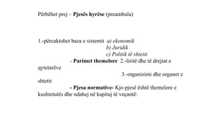 Përbëhet prej – Pjesës hyrëse (preambula)
1.-përcaktohet baza e sistemit a) ekonomik
b) Juridik
c) Politik të shtetit
- Parimet themelore 2.-liritë dhe të drejtat e
qytetarëve
3.-organizimi dhe organet e
shtetit
- Pjesa normative- Kjo pjesë është themelore e
kushtetutës dhe ndahej në kapituj të veçantë:
 