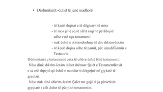 • Dëshmitarët:-duhet të jenë madhorë
- të kenë shqisat e të dëgjuarit të mira
- të mos jenë aq të afërt saqë të përfitojnë
edhe vetë nga testamenti
- nuk është e domosdoshme të din shkrim-lexim
- të kenë shqisa edhe të pamit, për idendifikimin e
Testatorit.
Dëshmitarët e testamentit para të cilëve është lënë testamenti:
-Nëse dinë shkrim-lexim duhet shënuar fjalët e Testamentlënsit
e sa më shpejtë që është e mundur ti dërgojnë në gjykatë të
gjyqtari.
-Nëse nuk dinë shkrim-lexim fjalët me gojë të ja përsërisin
gjyqtarit i cili duhet të përpiloi testamentin.
 