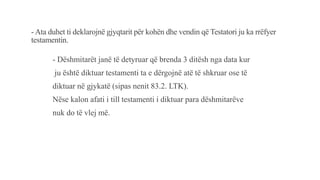 - Ata duhet ti deklarojnë gjyqtarit për kohën dhe vendin që Testatori ju ka rrëfyer
testamentin.
- Dëshmitarët janë të detyruar që brenda 3 ditësh nga data kur
ju është diktuar testamenti ta e dërgojnë atë të shkruar ose të
diktuar në gjykatë (sipas nenit 83.2. LTK).
Nëse kalon afati i till testamenti i diktuar para dëshmitarëve
nuk do të vlej më.
 