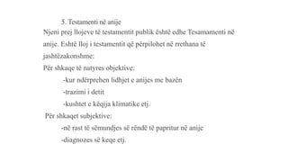 5. Testamenti në anije
Njeni prej llojeve të testamentit publik është edhe Tesamamenti në
anije. Eshtë lloj i testamentit që përpilohet në rrethana të
jashtëzakonshme:
Për shkaqe të natyres objektive:
-kur ndërprehen lidhjet e anijes me bazën
-trazimi i detit
-kushtet e këqija klimatike etj.
Për shkaqet subjektive:
-në rast të sëmundjes së rëndë të papritur në anije
-diagnozes së keqe etj.
 