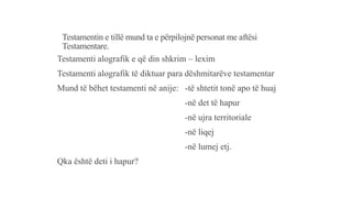 Testamentin e tillë mund ta e përpilojnë personat me aftësi
Testamentare.
Testamenti alografik e që din shkrim – lexim
Testamenti alografik të diktuar para dëshmitarëve testamentar
Mund të bëhet testamenti në anije: -të shtetit tonë apo të huaj
-në det të hapur
-në ujra territoriale
-në liqej
-në lumej etj.
Qka është deti i hapur?
 