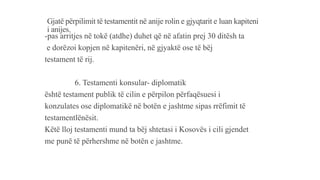 Gjatë përpilimit të testamentit në anije rolin e gjyqtarit e luan kapiteni
i anijes.
-pas arritjes në tokë (atdhe) duhet që në afatin prej 30 ditësh ta
e dorëzoi kopjen në kapitenëri, në gjyaktë ose të bëj
testament të rij.
6. Testamenti konsular- diplomatik
është testament publik të cilin e përpilon përfaqësuesi i
konzulates ose diplomatikë në botën e jashtme sipas rrëfimit të
testamentlënësit.
Këtë lloj testamenti mund ta bëj shtetasi i Kosovës i cili gjendet
me punë të përhershme në botën e jashtme.
 