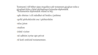 Testmenti i till bëhet sipas rregullave për testament gjyqësor rolin e
gjyqëtarit këtu e bënë përfaqësuesi konsular-diplomatik
Testamentin diplomatik mund ta bëj:
-qdo shtetas i cili ndodhet në botën e jashtme
-qoftë përkohësisht ose i përhershëm
-nëse jeton
-studion
-është vizitor
-në udhtim zyrtar apo privat
-të ketë zotësinë testamentare.
 