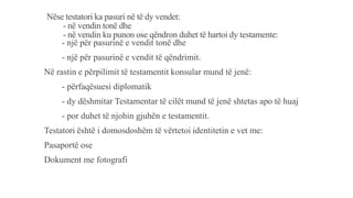Nëse testatori ka pasuri në të dy vendet:
- në vendin tonë dhe
- në vendin ku punon ose qëndron duhet të hartoi dy testamente:
- një për pasurinë e vendit tonë dhe
- një për pasurinë e vendit të qëndrimit.
Në rastin e përpilimit të testamentit konsular mund të jenë:
- përfaqësuesi diplomatik
- dy dëshmitar Testamentar të cilët mund të jenë shtetas apo të huaj
- por duhet të njohin gjuhën e testamentit.
Testatori është i domosdoshëm të vërtetoi identitetin e vet me:
Pasaportë ose
Dokument me fotografi
 