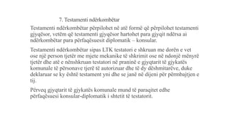 7. Testamenti ndërkombëtar
Testamenti ndërkombëtar përpilohet në atë formë që përpilohet testamenti
gjyqësor, vetëm që testamenti gjyqësor hartohet para gjyqit ndërsa ai
ndërkombëtar para përfaqësuesit diplomatik – konsular.
Testamenti ndërkombëtar sipas LTK testatori e shkruan me dorën e vet
ose një person tjetër me mjete mekanike të shkrimit ose në ndonjë mënyrë
tjetër dhe atë e nënshkruan testatori në praninë e gjyqtarit të gjykatës
komunale të përsonave tjerë të autorizuar dhe të dy dëshmitarëve, duke
deklaruar se ky është testament yni dhe se janë në dijeni për përmbajtjen e
tij.
Përveq gjyqtarit të gjykatës komunale mund të paraqitet edhe
përfaqësuesi konsular-diplomatik i shtetit të testatorit.
 