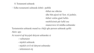 8. Testamenti ushtarak
Edhe testamenti ushtarak është:- publik
-bëhet me shkrim
-dhe bën pjesë në Test. të jashtëz.
-bëhet vetëm gjatë luftës
-mobilizimit për luftë ose
-manovrave të mëdha ushtarake
Testamentin ushtarak mund ta e bëjë qdo person ushtarak qoftë:
Aktiv apo
Ai rezervë që kryejnë detyrat ushtarake si
- vullnetaret
- mjekët ushtarak
- mjekët civil në detyrat ushtarake
- infermieret etj
 