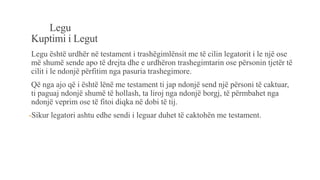 Legu
Kuptimi i Legut
Legu është urdhër në testament i trashëgimlënsit me të cilin legatorit i le një ose
më shumë sende apo të drejta dhe e urdhëron trashegimtarin ose përsonin tjetër të
cilit i le ndonjë përfitim nga pasuria trashegimore.
Që nga ajo që i është lënë me testament ti jap ndonjë send një përsoni të caktuar,
ti paguaj ndonjë shumë të hollash, ta liroj nga ndonjë borgj, të përmbahet nga
ndonjë veprim ose të fitoi diqka në dobi të tij.
-Sikur legatori ashtu edhe sendi i leguar duhet të caktohën me testament.
 