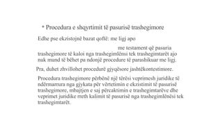 * Procedura e shqyrtimit të pasurisë trashegimore
Edhe pse ekzistojnë bazat qoftë: me ligj apo
me testament që pasuria
trashegimore të kaloi nga trashegimlënsi tek trashegimtarët ajo
nuk mund të bëhet pa ndonjë procedure të parashikuar me ligj.
Pra, duhet zhvillohet procedurë gjyqësore jashtëkontestimore.
Procedura trashegimore përbënë një tërësi veprimesh juridike të
ndërmarrura nga gjykata për vërtetimin e ekzistimit të pasurisë
trashegimore, mbajtjen e saj përcaktimin e trashegimtarëve dhe
veprimet juridike rreth kalimit të pasurisë nga trashegimlënësi tek
trashegimtarët.
 